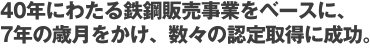 40年にわたる鉄鋼販売事業をベースに、7年の歳月をかけ、数々の認定取得に成功。